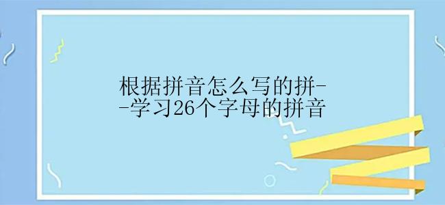 根据拼音怎么写的拼--学习26个字母的拼音