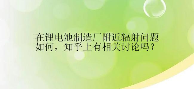 在锂电池制造厂附近辐射问题如何，知乎上有相关讨论吗？