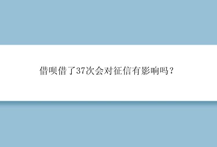 借呗借了37次会对征信有影响吗？