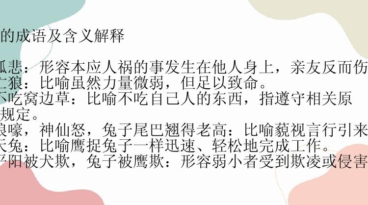 带有兔字的成语及含义解释

1. 兔死狐悲：形容本应人祸的事发生在他人身上，亲友反而伤心难过。
2. 兔角亡狼：比喻虽然力量微弱，但足以致命。
3. 兔子不吃窝边草：比喻不吃自己人的东西，指遵守相关原则或法律规定。
4. 鬼哭狼嚎，神仙怒，兔子尾巴翘得老高：比喻藐视言行引来的惩罚。
5. 鹰击天兔：比喻鹰捉兔子一样迅速、轻松地完成工作。
6. 虎落平阳被犬欺，兔子被鹰欺：形容弱小者受到欺凌或侵害。