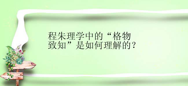 程朱理学中的“格物致知”是如何理解的？