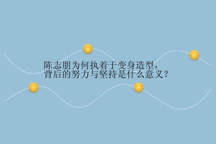 陈志朋为何执着于变身造型，背后的努力与坚持是什么意义？