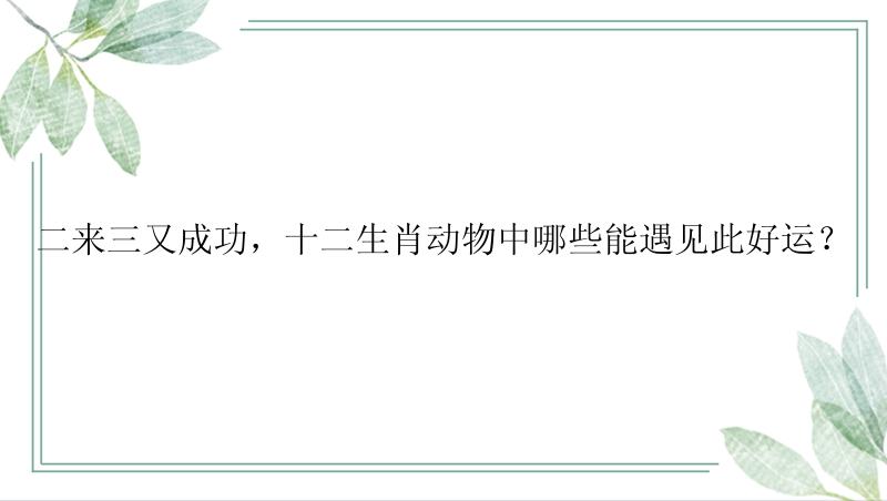 二来三又成功，十二生肖动物中哪些能遇见此好运？