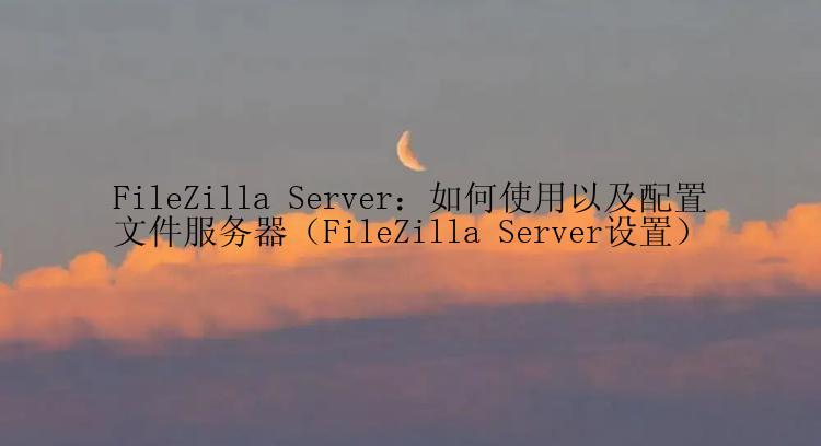 FileZilla Server：如何使用以及配置文件服务器（FileZilla Server设置）