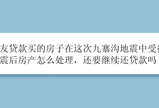 朋友贷款买的房子在这次九寨沟地震中受损，地震后房产怎么处理，还要继续还贷款吗