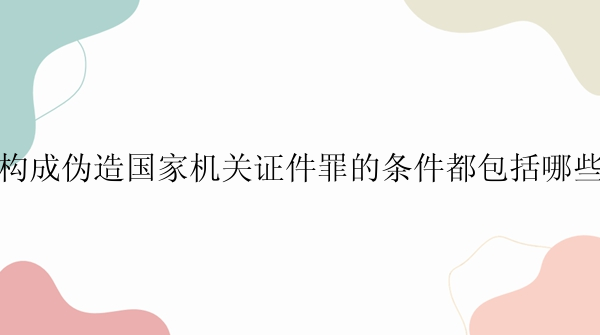 构成伪造国家机关证件罪的条件都包括哪些