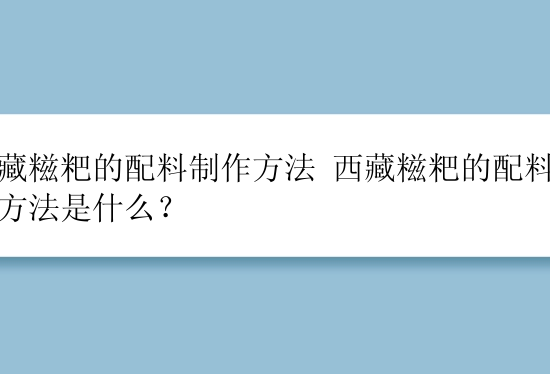 西藏糍粑的配料制作方法 西藏糍粑的配料制作方法是什么？