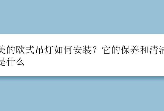 精美的欧式吊灯如何安装？它的保养和清洁办法是什么