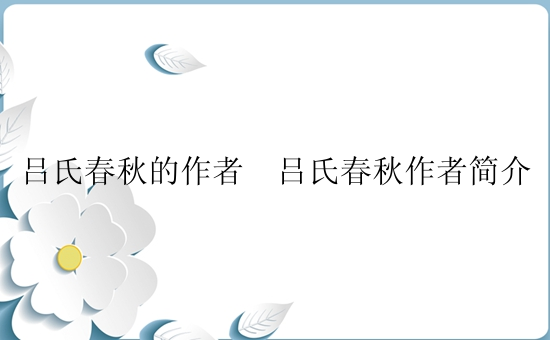 吕氏春秋的作者  吕氏春秋作者简介