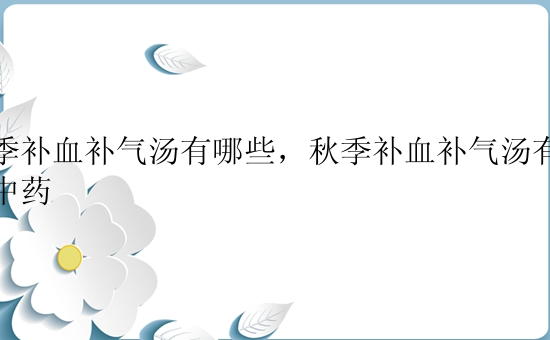 秋季补血补气汤有哪些，秋季补血补气汤有哪些中药