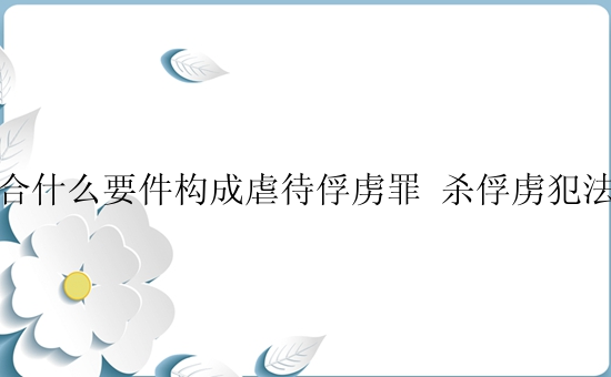 符合什么要件构成虐待俘虏罪 杀俘虏犯法吗