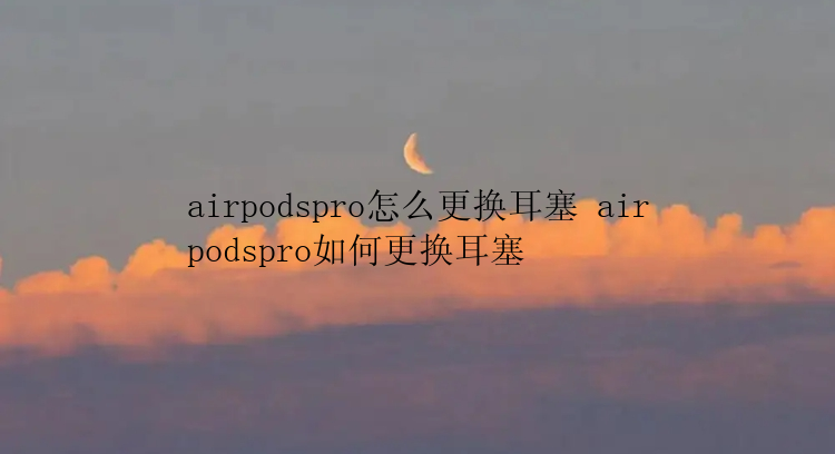 airpodspro怎么更换耳塞 airpodspro如何更换耳塞