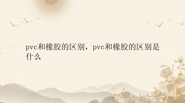 pvc和橡胶的区别，pvc和橡胶的区别是什么