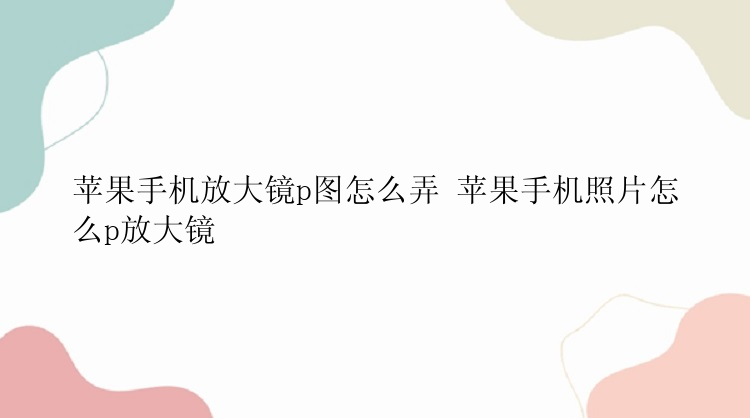 苹果手机放大镜p图怎么弄 苹果手机照片怎么p放大镜