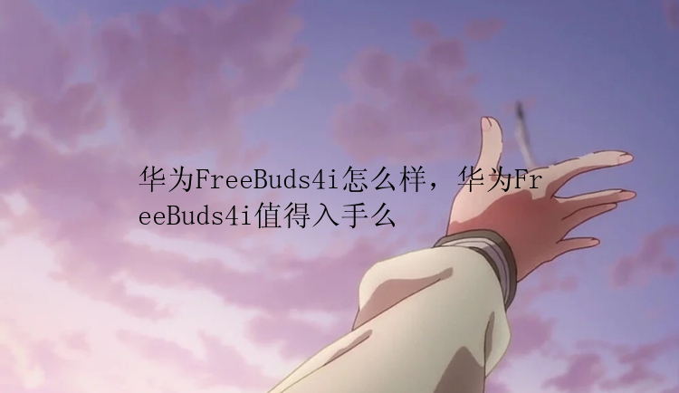 华为FreeBuds4i怎么样，华为FreeBuds4i值得入手么