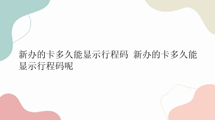 新办的卡多久能显示行程码 新办的卡多久能显示行程码呢