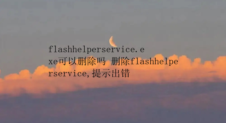 flashhelperservice.exe可以删除吗 删除flashhelperservice,提示出错