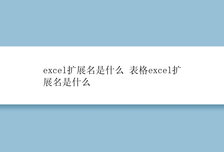 excel扩展名是什么 表格excel扩展名是什么