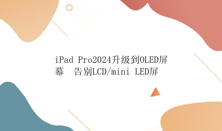 iPad Pro2024升级到OLED屏幕  告别LCD/mini LED屏