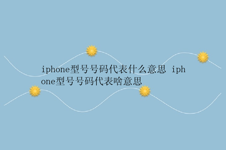 iphone型号号码代表什么意思 iphone型号号码代表啥意思