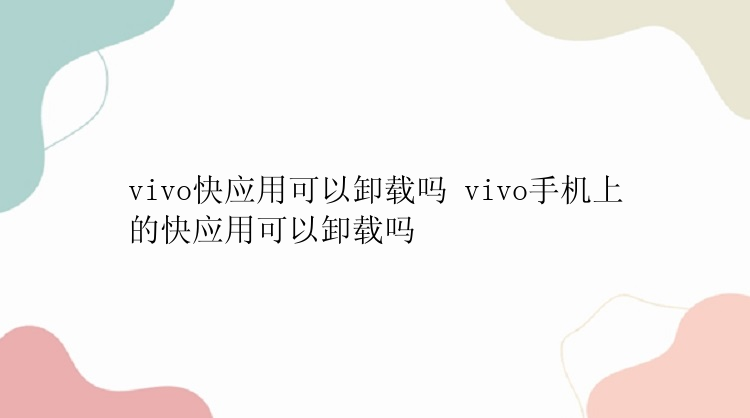 vivo快应用可以卸载吗 vivo手机上的快应用可以卸载吗