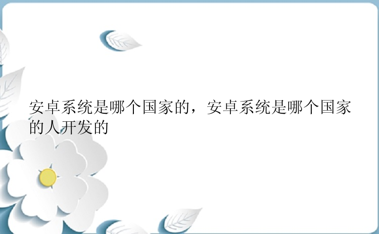 安卓系统是哪个国家的，安卓系统是哪个国家的人开发的