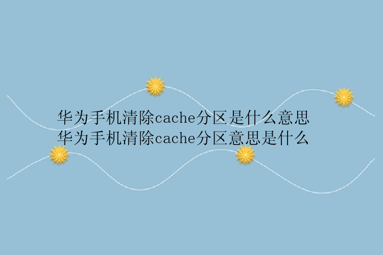 华为手机清除cache分区是什么意思  华为手机清除cache分区意思是什么