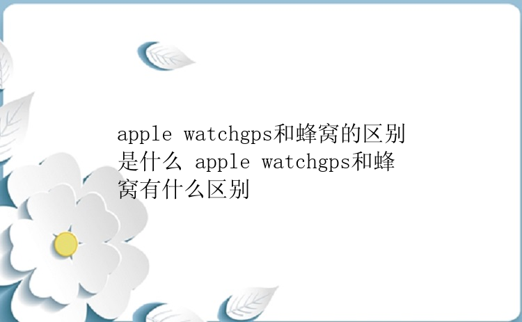 apple watchgps和蜂窝的区别是什么 apple watchgps和蜂窝有什么区别