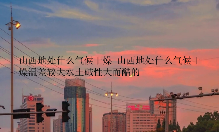 山西地处什么气候干燥 山西地处什么气候干燥温差较大水土碱性大而醋的