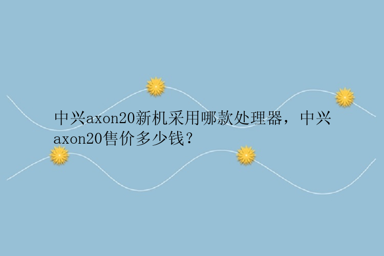 中兴axon20新机采用哪款处理器，中兴axon20售价多少钱？