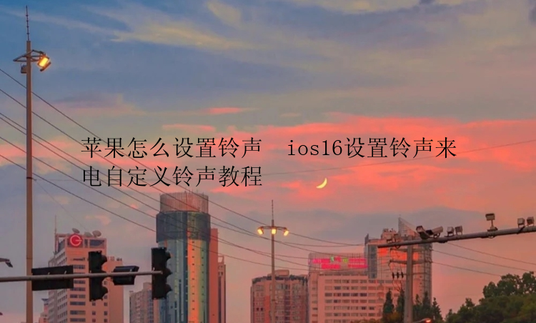 苹果怎么设置铃声  ios16设置铃声来电自定义铃声教程