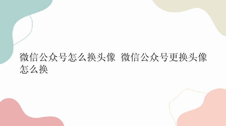 微信公众号怎么换头像 微信公众号更换头像怎么换