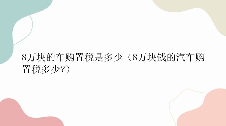 8万块的车购置税是多少（8万块钱的汽车购置税多少?）