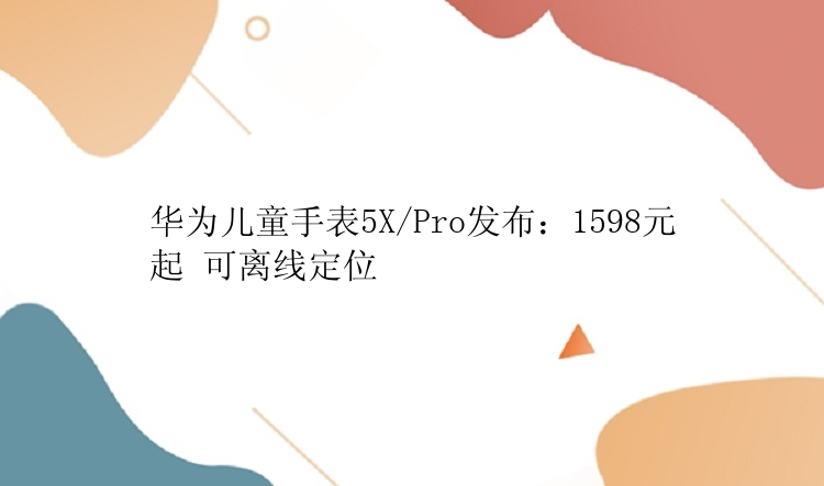 华为儿童手表5X/Pro发布：1598元起 可离线定位