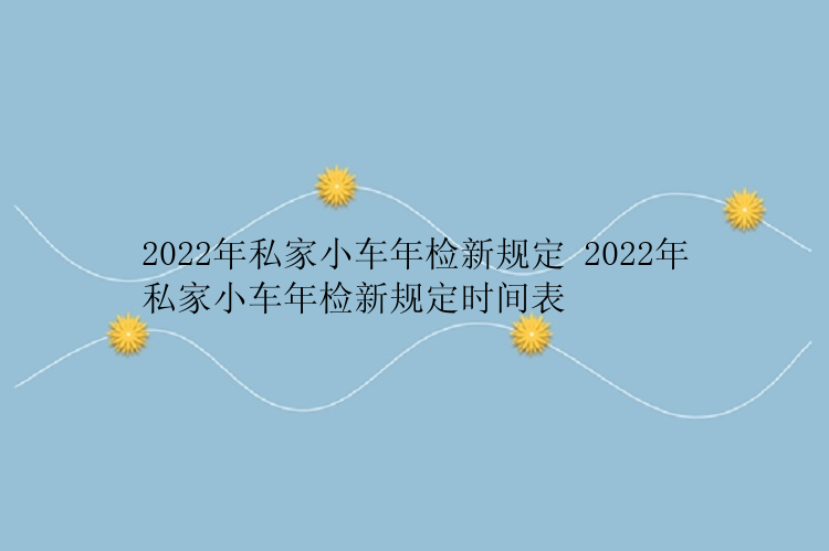 2022年私家小车年检新规定 2022年私家小车年检新规定时间表