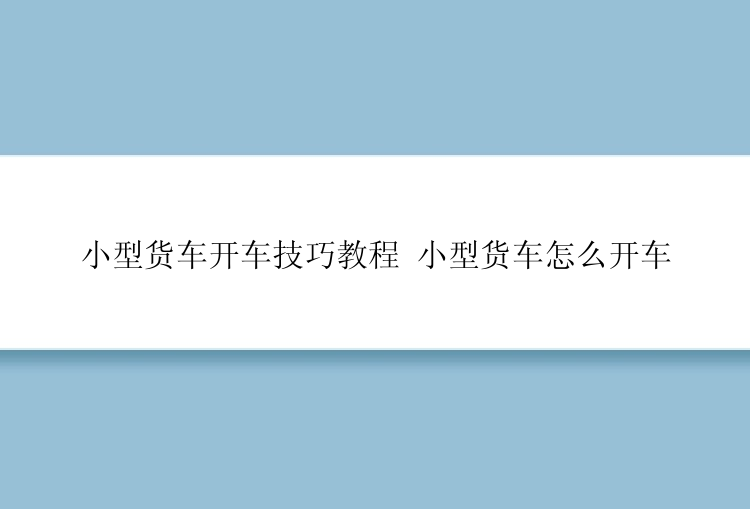 小型货车开车技巧教程 小型货车怎么开车