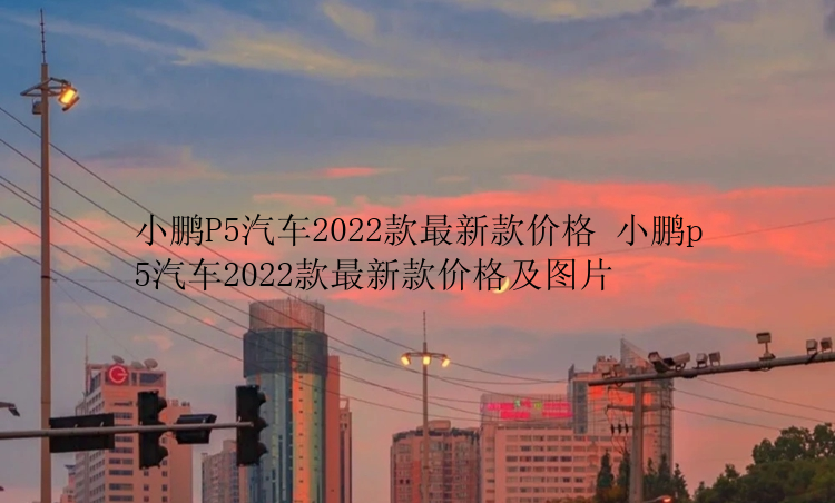 小鹏P5汽车2022款最新款价格 小鹏p5汽车2022款最新款价格及图片