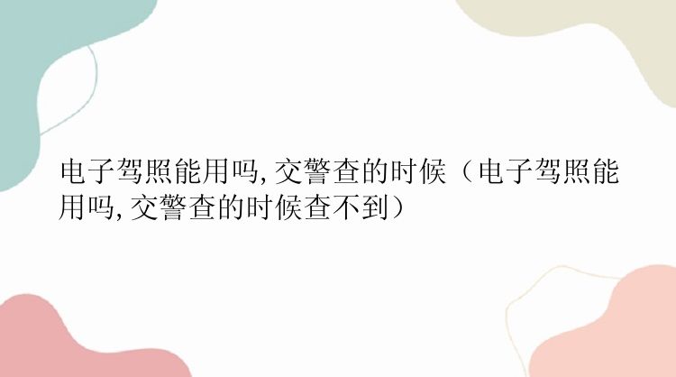 电子驾照能用吗,交警查的时候（电子驾照能用吗,交警查的时候查不到）