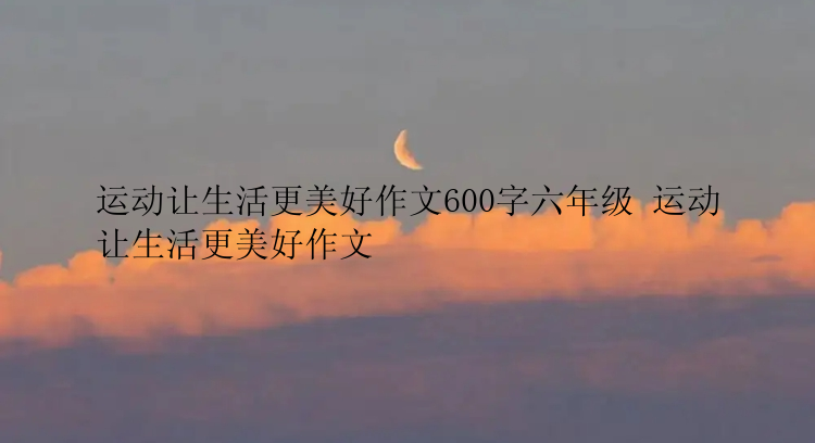 运动让生活更美好作文600字六年级 运动让生活更美好作文