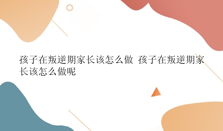 孩子在叛逆期家长该怎么做 孩子在叛逆期家长该怎么做呢