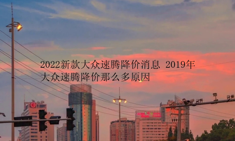 2022新款大众速腾降价消息 2019年大众速腾降价那么多原因