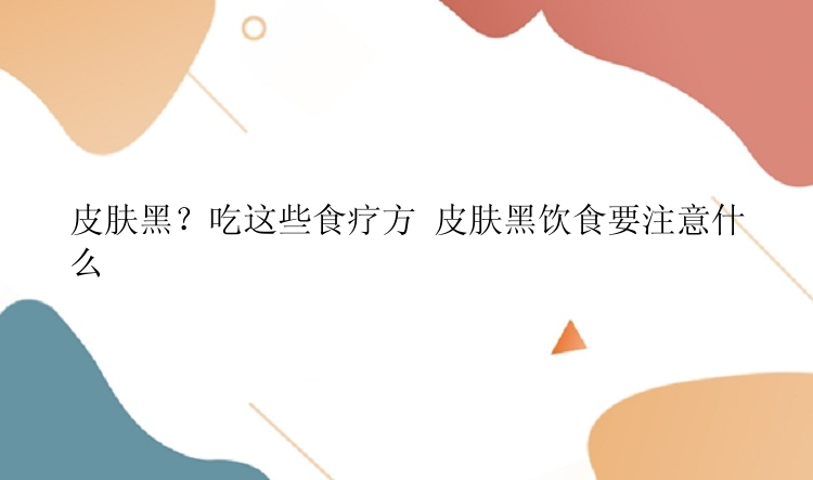 皮肤黑？吃这些食疗方 皮肤黑饮食要注意什么