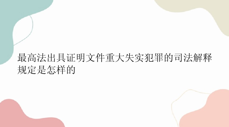 最高法出具证明文件重大失实犯罪的司法解释规定是怎样的