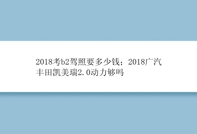 2018考b2驾照要多少钱；2018广汽丰田凯美瑞2.0动力够吗