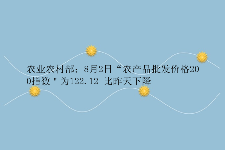 农业农村部：8月2日“农产品批发价格200指数＂为122.12 比昨天下降