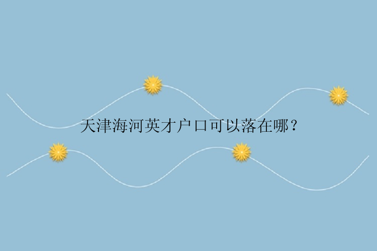 天津海河英才户口可以落在哪？