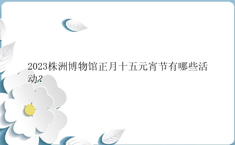 2023株洲博物馆正月十五元宵节有哪些活动？