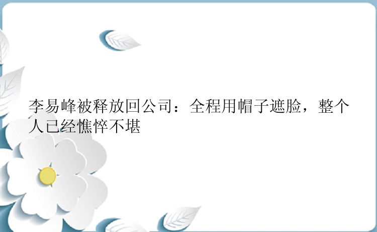 李易峰被释放回公司：全程用帽子遮脸，整个人已经憔悴不堪