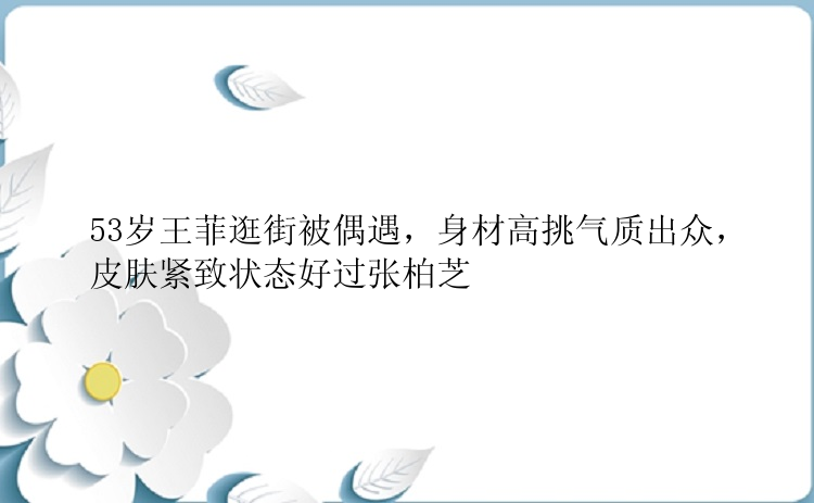 53岁王菲逛街被偶遇，身材高挑气质出众，皮肤紧致状态好过张柏芝