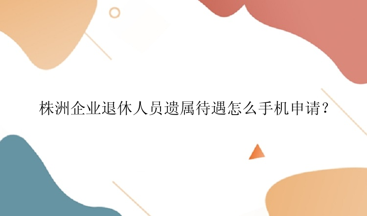 株洲企业退休人员遗属待遇怎么手机申请？